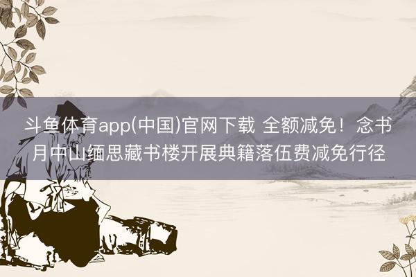 斗鱼体育app(中国)官网下载 全额减免！念书月中山缅思藏书楼开展典籍落伍费减免行径