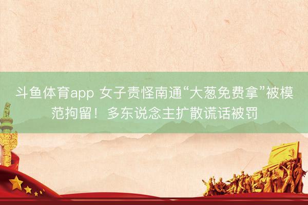斗鱼体育app 女子责怪南通“大葱免费拿”被模范拘留！多东说念主扩散谎话被罚