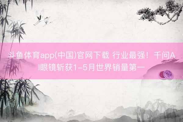 斗鱼体育app(中国)官网下载 行业最强!千问AI眼镜斩获1-5月世界销量第一