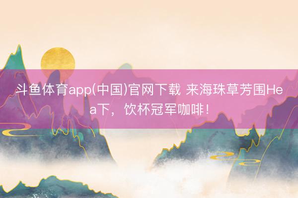 斗鱼体育app(中国)官网下载 来海珠草芳围Hea下，饮杯冠军咖啡！
