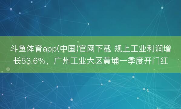 斗鱼体育app(中国)官网下载 规上工业利润增长53.6%,广州工业大区黄埔一季度开门红