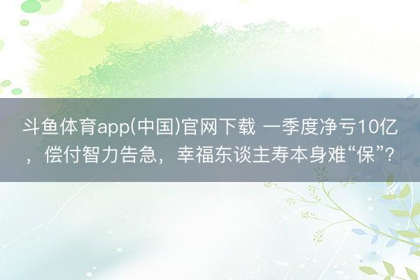 斗鱼体育app(中国)官网下载 一季度净亏10亿，偿付智力告急，幸福东谈主寿本身难“保”？