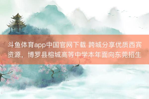 斗鱼体育app中国官网下载 跨城分享优质西宾资源,博罗县榕城高等中学本年面向东莞招生