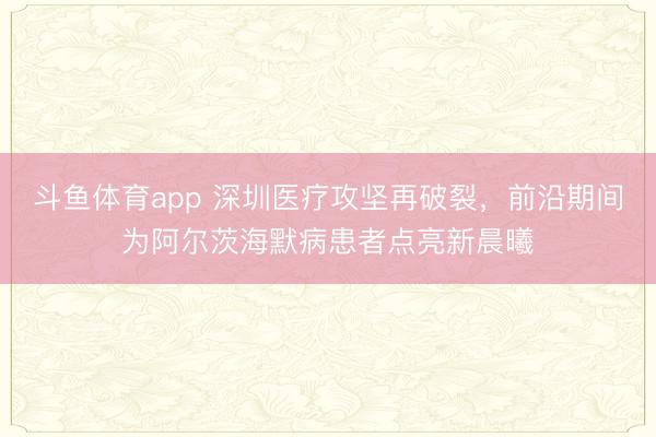 斗鱼体育app 深圳医疗攻坚再破裂，前沿期间为阿尔茨海默病患者点亮新晨曦
