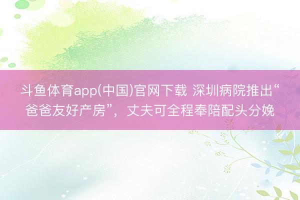 斗鱼体育app(中国)官网下载 深圳病院推出“爸爸友好产房”,丈夫可全程奉陪配头分娩