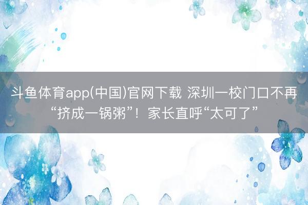 斗鱼体育app(中国)官网下载 深圳一校门口不再“挤成一锅粥”！家长直呼“太可了”