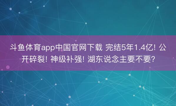 斗鱼体育app中国官网下载 完结5年1.4亿! 公开碎裂! 神级补强! 湖东说念主要不要?