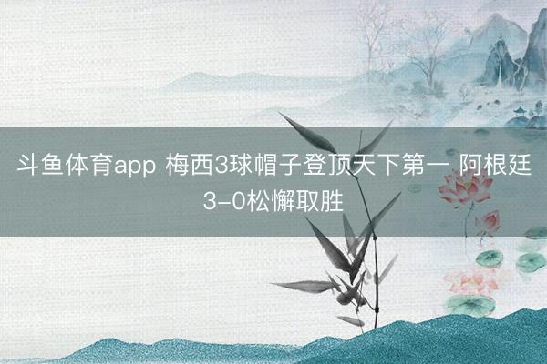 斗鱼体育app 梅西3球帽子登顶天下第一 阿根廷3-0松懈取胜