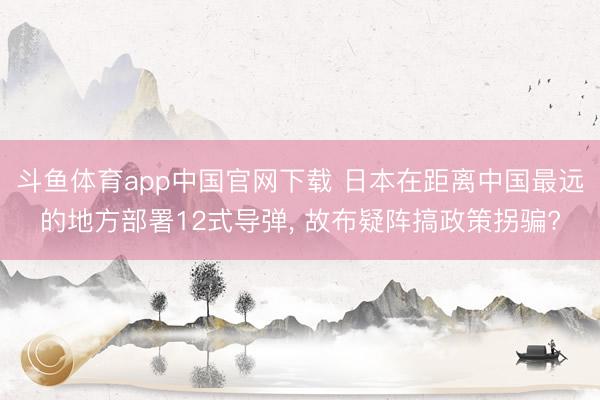 斗鱼体育app中国官网下载 日本在距离中国最远的地方部署12式导弹, 故布疑阵搞政策拐骗?