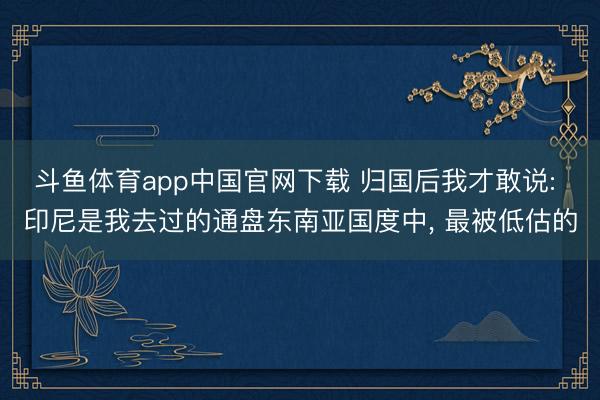 斗鱼体育app中国官网下载 归国后我才敢说: 印尼是我去过的通盘东南亚国度中, 最被低估的