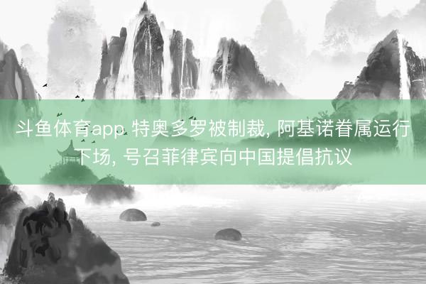 斗鱼体育app 特奥多罗被制裁， 阿基诺眷属运行下场， 号召菲律宾向中国提倡抗议