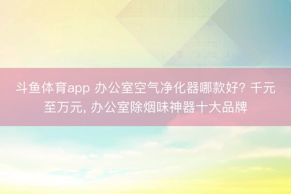斗鱼体育app 办公室空气净化器哪款好? 千元至万元， 办公室除烟味神器十大品牌