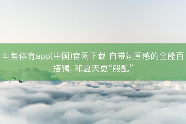 斗鱼体育app(中国)官网下载 自带氛围感的全能百搭镯， 和夏天更“般配”