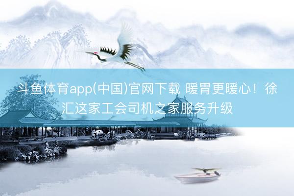 斗鱼体育app(中国)官网下载 暖胃更暖心!徐汇这家工会司机之家服务升级