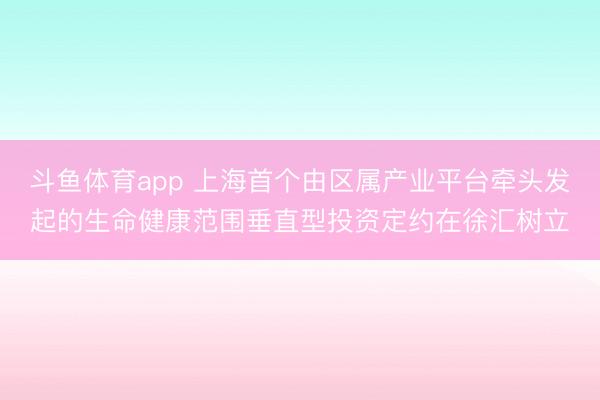 斗鱼体育app 上海首个由区属产业平台牵头发起的生命健康范围垂直型投资定约在徐汇树立
