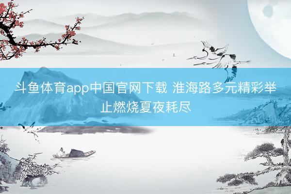 斗鱼体育app中国官网下载 淮海路多元精彩举止燃烧夏夜耗尽