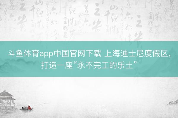 斗鱼体育app中国官网下载 上海迪士尼度假区，打造一座“永不完工的乐土”