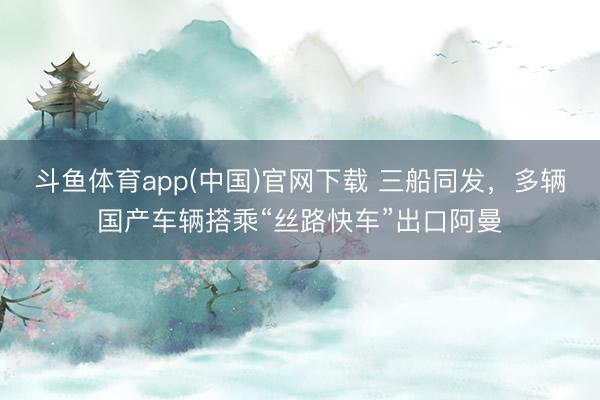 斗鱼体育app(中国)官网下载 三船同发，多辆国产车辆搭乘“丝路快车”出口阿曼