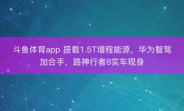 斗鱼体育app 搭载1.5T增程能源，华为智驾加合手，路神行者8实车现身
