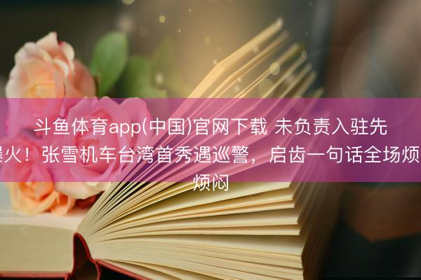 斗鱼体育app(中国)官网下载 未负责入驻先爆火！张雪机车台湾首秀遇巡警，启齿一句话全场烦闷