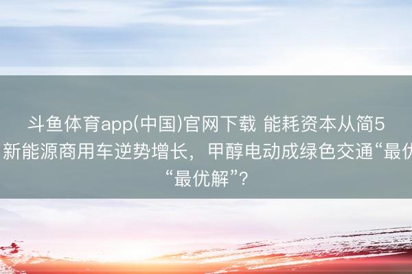 斗鱼体育app(中国)官网下载 能耗资本从简50%！新能源商用车逆势增长，甲醇电动成绿色交通“最优解”？