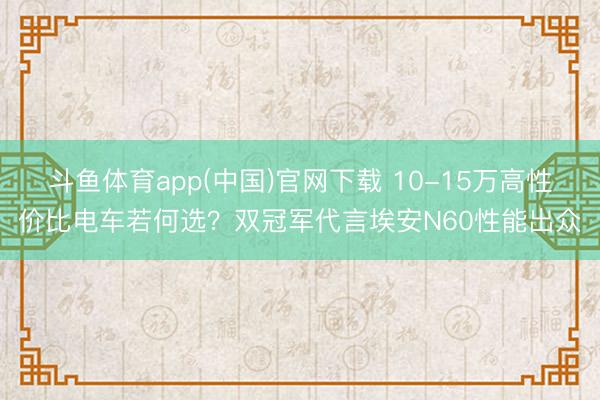 斗鱼体育app(中国)官网下载 10-15万高性价比电车若何选？双冠军代言埃安N60性能出众