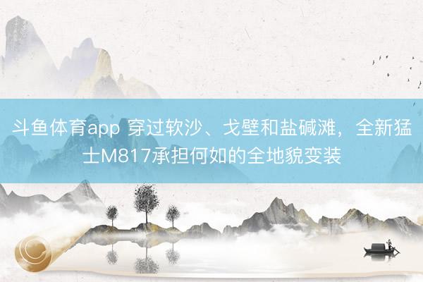 斗鱼体育app 穿过软沙、戈壁和盐碱滩，全新猛士M817承担何如的全地貌变装