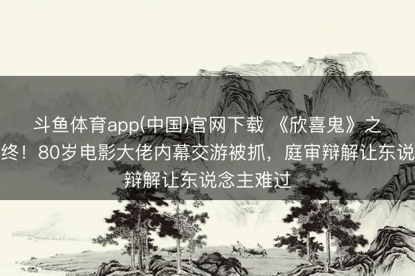 斗鱼体育app(中国)官网下载 《欣喜鬼》之父晚节不终!80岁电影大佬内幕交游被抓,庭审辩解让东说念主难过