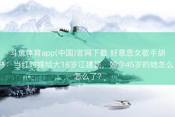 斗鱼体育app(中国)官网下载 好意思女歌手胡杨林:当红时嫁给大18岁江建民,如今45岁的她怎么了?