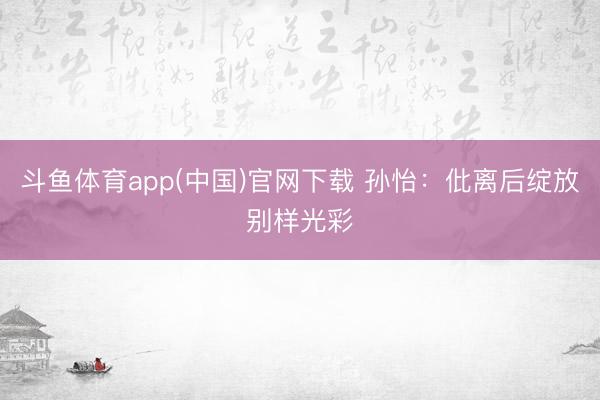 斗鱼体育app(中国)官网下载 孙怡:仳离后绽放别样光彩