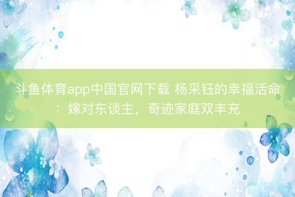 斗鱼体育app中国官网下载 杨采钰的幸福活命:嫁对东谈主,奇迹家庭双丰充