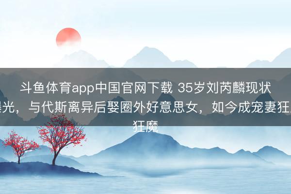 斗鱼体育app中国官网下载 35岁刘芮麟现状曝光,与代斯离异后娶圈外好意思女,如今成宠妻狂魔